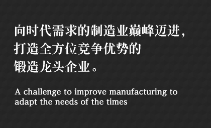 向時(shí)代需求的制造業(yè)巔峰邁進(jìn)，打造全方位競爭優(yōu)勢的鍛造龍頭企業(yè)。 A challenge to improve manufacturing to adapt the needs of the times